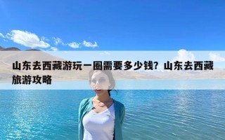 山東去西藏游玩一圈需要多少錢？山東去西藏旅游攻略