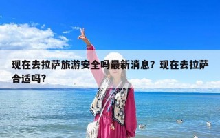 現在去拉薩旅游安全嗎最新消息？現在去拉薩合適嗎?