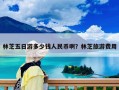 林芝五日游多少錢人民幣啊？林芝旅游費用