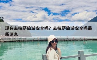 現在去拉薩旅游安全嗎？去拉薩旅游安全嗎最新消息