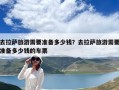 去拉薩旅游需要準(zhǔn)備多少錢？去拉薩旅游需要準(zhǔn)備多少錢的車票