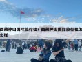 西藏神山國際旅行社？西藏神山國際旅行社怎么樣