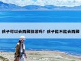 孩子可以去西藏旅游嗎？孩子能不能去西藏