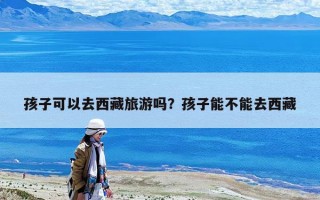 孩子可以去西藏旅游嗎？孩子能不能去西藏