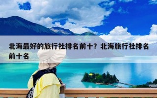 北海最好的旅行社排名前十？北海旅行社排名前十名