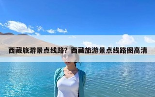 西藏旅游景點(diǎn)線路？西藏旅游景點(diǎn)線路圖高清