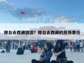 邢臺去西藏旅游？邢臺去西藏的高鐵票價