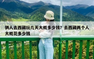 倆人去西藏玩幾天大概多少錢？去西藏兩個人大概花多少錢