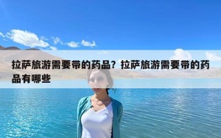 拉薩旅游需要帶的藥品？拉薩旅游需要帶的藥品有哪些