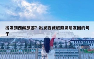 出發(fā)到西藏旅游？出發(fā)西藏旅游發(fā)朋友圈的句子