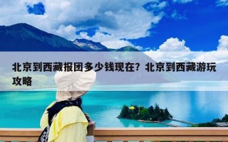 北京到西藏報團多少錢現在？北京到西藏游玩攻略