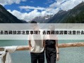 去西藏旅游注意事項(xiàng)？去西藏旅游要注意什么