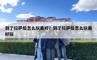 到了拉薩后怎么玩最好？到了拉薩后怎么玩最好玩