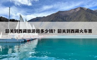 韶關(guān)到西藏旅游團多少錢？韶關(guān)到西藏火車票