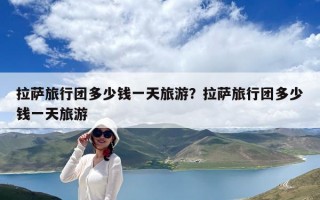 拉薩旅行團多少錢一天旅游？拉薩旅行團多少錢一天旅游