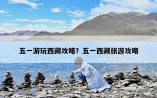 五一游玩西藏攻略？五一西藏旅游攻略