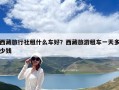 西藏旅行社租什么車好？西藏旅游租車一天多少錢