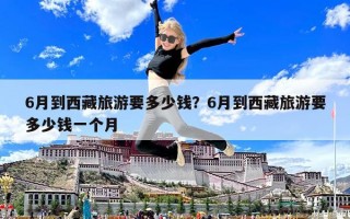 6月到西藏旅游要多少錢？6月到西藏旅游要多少錢一個月