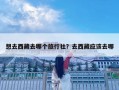 想去西藏去哪個旅行社？去西藏應該去哪