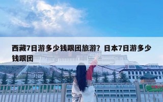 西藏7日游多少錢跟團旅游？日本7日游多少錢跟團