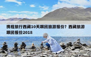 攜程旅行西藏10天跟團旅游報價？西藏旅游跟團報價2018