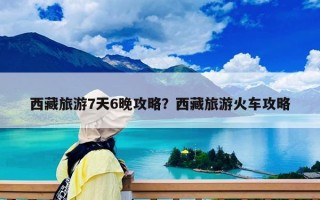 西藏旅游7天6晚攻略？西藏旅游火車攻略