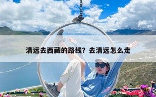 清遠去西藏的路線？去清遠怎么走