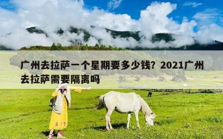 廣州去拉薩一個星期要多少錢？2021廣州去拉薩需要隔離嗎