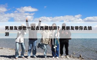 男朋友帶他一起去西藏旅游？男朋友帶你去旅游