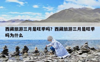 西藏旅游三月是旺季嗎？西藏旅游三月是旺季嗎為什么