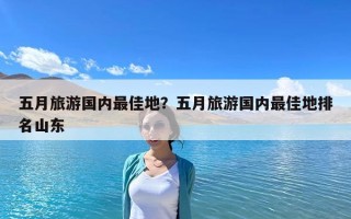 五月旅游國內最佳地？五月旅游國內最佳地排名山東