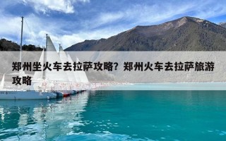 鄭州坐火車去拉薩攻略？鄭州火車去拉薩旅游攻略