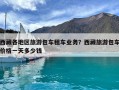 西藏各地區旅游包車租車業務？西藏旅游包車價格一天多少錢