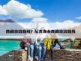 西藏旅游路線？從青海去西藏旅游路線