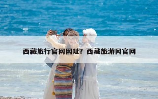 西藏旅行官網(wǎng)網(wǎng)址？西藏旅游網(wǎng)官網(wǎng)