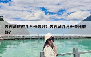 去西藏旅游幾月份最好？去西藏幾月份去比較好?