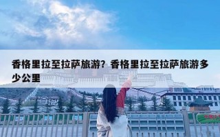 香格里拉至拉薩旅游？香格里拉至拉薩旅游多少公里