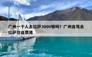 廣州一個人去拉薩3000夠嗎？廣州自駕去拉薩往返費用