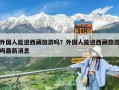 外國人能進西藏旅游嗎？外國人能進西藏旅游嗎最新消息