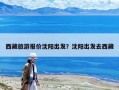 西藏旅游報價沈陽出發？沈陽出發去西藏