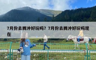 7月份去騰沖好玩嗎？7月份去騰沖好玩嗎現在