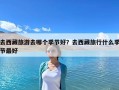 去西藏旅游去哪個季節好？去西藏旅行什么季節最好