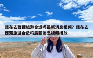 現在去西藏旅游合適嗎最新消息視頻？現在去西藏旅游合適嗎最新消息視頻播放