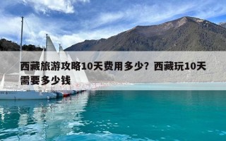 西藏旅游攻略10天費用多少？西藏玩10天需要多少錢