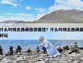 什么時候去西藏旅游最佳？什么時候去西藏最好玩