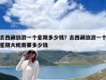 去西藏旅游一個星期多少錢？去西藏旅游一個星期大概需要多少錢