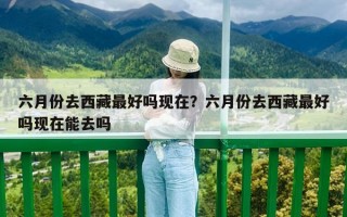 六月份去西藏最好嗎現在？六月份去西藏最好嗎現在能去嗎