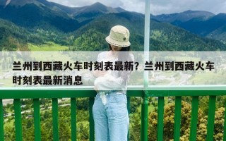 蘭州到西藏火車時刻表最新？蘭州到西藏火車時刻表最新消息