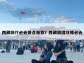 西藏旅行必去景點推薦？西藏旅游攻略必去