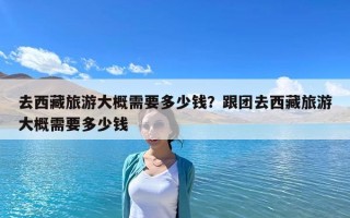 去西藏旅游大概需要多少錢？跟團去西藏旅游大概需要多少錢